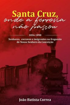 santa cruz: onde a ferrovia no passou: 1836-1898 : senhores, escravos e imigrantes na freguesia de nossa senhora da conceiço (ebook)-joão batista correa-9786599953422