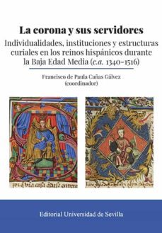 la corona y sus servidores: indiviualidades, instituciones y estructuras curiales en los reinos hispanos durante la baja edad media (c.a. 1340-1516)-francisco de paula cañas galvez-9788447230822