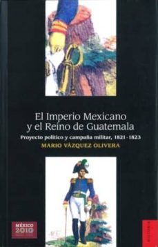 el imperio mexicano y el reino de guatemala: proyecto politico y campaña militar, 1821-1823-mario vazquez olivera-9786071601032