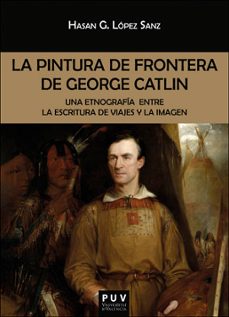 la pintura de frontera de george catlin: una etnografia entre la escritura de viajes y la imagen-hasan g. lopez sanz-9788491345152
