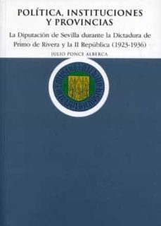 politica, instituciones y provincias: la diputacion de sevilla du rante la dictadura de primo de rivera y la ii republica (1923-1936)-julio ponce alberca-9788477981572